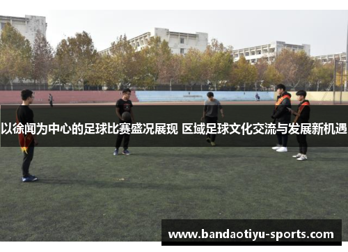 以徐闻为中心的足球比赛盛况展现 区域足球文化交流与发展新机遇