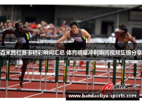 百米跨栏赛事精彩瞬间汇总 体育明星冲刺瞬间视频集锦分享