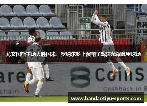 尤文图斯主场大胜国米，罗纳尔多上演帽子戏法荣耀意甲球场
